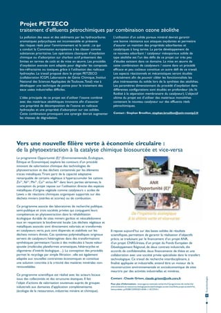 Projet PETZECO
traitement d’effluents pétrochimiques par combinaison ozone zéolithe
La pollution des eaux et des sédiments par les hydrocarbures
aromatiques polycycliques est incontestable et présente
des risques réels pour l’environnement et la santé ; ce qui
a conduit la Commission européenne à les classer comme
substances prioritaires. Les opérations classiques d’oxydation
chimique ou d’adsorption sur charbon actif présentent des
limites en termes de coût et de mise en œuvre. Les procédés
d’oxydation avancée sont adaptés pour dégrader les composés
bio-réfractaires ou toxiques, grâce à l’utilisation des radicaux
hydroxyles. Le travail proposé dans le projet PETZECO
(collaboration ICGM, Laboratoire de Génie Chimique, Institut
National des Sciences Appliquées de Toulouse, Total) vise à
développer une technique de pointe pour le traitement des
eaux usées industrielles difficiles.
L’idée principale de ce projet est d’utiliser l’ozone combiné
avec des matériaux zéolithiques innovants afin d’associer
une propriété de décomposition de l’ozone en radicaux
hydroxyles et une propriété d’adsorption sur ces solides.
Cette combinaison provoquant une synergie devrait augmenter
les vitesses de dégradation.

L’utilisation d’un solide poreux minéral devrait garantir
une bonne résistance aux attaques oxydantes et permettre
d’assurer un maintien des propriétés adsorbantes et
catalytiques à long terme. La partie développement de
ce nouveau adsorbant / catalyseur mésoporeux solide de
type zéolithe est l’un des défis de ce projet car très peu
d’études existent dans ce domaine. La mise en œuvre de
cette combinaison de catalyseurs / ozone dans un procédé
efficace et peu coûteux constitue un autre défi de ce travail.
Les aspects réactionnels et mécanistiques seront étudiés
précisément afin de pouvoir cibler les fonctionnalités les
plus intéressantes du solide lors de la synthèse des zéolithes.
Les paramètres dimensionnant du procédé d’oxydation dans
différentes configurations sont étudiés en profondeur (du lit
fluidisé à la séparation membranaire du catalyseur). L’objectif
ultime du projet est d’utiliser des matériaux monolithes
contenant le nouveau catalyseur sur des effluents réels
pétrochimiques.
Contact : Stephan Brosillon, stephan.brosillon@univ-montp2.fr

Vers une nouvelle filière verte à économie circulaire :
de la phytoextraction à la catalyse chimique biosourcée et vice-versa
Le programme Opportunité (E)4 (Environnementale, Écologique,
Éthique et Économique) explore les contours d’un procédé
innovant de valorisation chimique des technologies de
phytoextraction et des déchets contaminés par les éléments
traces métalliques. Tirant parti de la capacité adaptative
remarquable de certains végétaux à hyperaccumuler les cations
Zn2+, Ni2+, Mn2+, Cu2+ et/ou Al3+ dans leurs parties aériennes, la
conception du projet repose sur l’utilisation directe des espèces
métalliques d’origine végétale comme catalyseurs « acides de
Lewis » de réactions chimiques organiques supportés sur des
déchets miniers (stériles et scories) ou de combustion.

Ce programme scientifique est réalisé avec les acteurs locaux
issus des collectivités et des structures étatiques. Il fait
l’objet d’actions de valorisation soutenues auprès de groupes
industriels aux domaines d’application complémentaires
(écologie de la restauration, industries minière et chimique).

Il repose aujourd’hui sur des bases solides de résultats
scientifiques, permettant de garantir la réalisation d’objectifs
précis, se traduisant par le financement d’un projet ANR,
d’un projet CNRS-Irstea, d’un projet du Fonds Européen de
Développement Régional, de deux contrats industriels, dix
accords de confidentialité, deux financements de thèse et une
collaboration avec une société privée spécialisée dans le transfert
technologique. Ce travail de recherche interdisciplinaire, à
finalité appliquée et industrielle, entend être un moteur de la
reconstruction environnementale et socioéconomique de sites
meurtris par des activités industrielles et minières.
Contact : Claude Grison, claude.grison@cefe.cnrs.fr
Pour plus d’informations : www.agence-nationale-recherche.fr/programmes-de-recherche/
environnement-et-ressources-biologiques/ecotechnologies-ecoservices/fiche-projet-ecotech/?tx_
lwmsuivibilan_pi2%5BCODE%5D=ANR-11-ECOT-011

Écotechnologies

Ce programme associe des laboratoires de recherche publique,
semi-publique et trois sociétés privées qui conjuguent leurs
compétences en phytoextraction dans la réhabilitation
écologique durable de sites miniers gardois et néocalédoniens
tout en respectant la biodiversité locale. Les déchets végétaux et
métalliques associés sont directement valorisés et transformés
en catalyseurs verts, puis sont dispersés et stabilisés sur les
déchets miniers divisés. Ces systèmes polymétalliques originaux
servent de catalyseurs hétérogènes dans des transformations
synthétiques permettant l’accès à des molécules à haute valeur
ajoutée (molécules plateformes aromatiques, hétérocycles et
oligomères d’intérêt biologique…). La conception des procédés
permet le recyclage par simple filtration ; elle est également
adaptée aux nouvelles contraintes économiques et constitue
une solution concrète à la criticité des matières minérales nonrenouvelables.

23

 