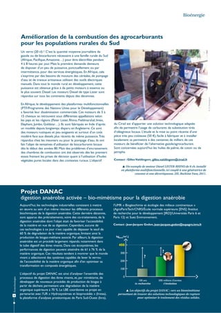 Bioénergie

Amélioration de la combustion des agrocarburants
pour les populations rurales du Sud

En Afrique, le développement des plateformes multifonctionnelles
(PTF/Programme des Nations Unies pour le Développement)
a favorisé leur dissémination commerciale. Ces moteurs de 5 à
15 chevaux se retrouvent sous différentes appellations selon
les pays et les régions (Peter Lister, Rhino, Fieldmarshal, Imex,
Elephant, Jumbo, Goldstar…). Ils sont fabriqués en Inde d’après
un modèle depuis longtemps disparu en Angleterre. Ce sont
des moteurs rustiques et peu exigeants et surtout d’un coût
modéré face aux diesels plus récents de même puissance. Très
répandus chez les meuniers ou pour le pompage d’eau, ils ont
fait l’objet de tentatives d’utilisation de biocarburants locaux
dès le début des années 80. Mais des problèmes d’encrassement
des chambres de combustion ont été observés dès les premiers
essais freinant les prises de décision quant à l’utilisation d’huiles
végétales pures locales dans des contextes ruraux. L’objectif

© G. Vaitilingom

Un verre (20 cl) ! C’est la quantité moyenne journalière de
gazole ou de biocarburant nécessaire à une famille rurale du Sud
(Afrique, Pacifique, Amazonie…) pour être électrifiée pendant
4 à 8 heures par jour. Mais la première demande demeure
de disposer d’un peu de puissance, ponctuellement ou par
intermittence, pour des services énergétiques. En Afrique, cela
s’exprime par des besoins de mouture des céréales, de pompage
d’eau et de travaux artisanaux utilisant des outils électriques
manuels. Dans tout le monde rural en développement, cette
puissance est obtenue grâce à de petits moteurs à essence ou
le plus souvent Diesel. Les moteurs Diesel de type Lister sont
répandus sur tous les continents depuis des décennies.

du Cirad est d’apporter une solution technologique adaptée
afin de permettre l’usage de carburants de substitution tirés
d’oléagineux locaux. L’étude et la mise au point récente d’une
pièce très peu coûteuse (50 €), facile à fabriquer et à installer
localement va permettre à des centaines de milliers de ces
moteurs de bénéficier de l’alternative gazole/agrocarburant.
Sont concernées aujourd’hui les huiles de palme, de coton ou de
jatropha.
Contact : Gilles Vaitilingom, gilles.vaitilingom@cirad.fr
 Un exemple de moteur Diesel LISTER-RHINO de 8 ch. installé
en plateforme multifonctionnelle, ici couplé à une génératrice de
courant et une décortiqueuse. 2IE, Burkina Faso, 2011.

Projet DANAC
digestion anaérobie activée – bio-mimétisme pour la digestion anaérobie
Aujourd’hui, les technologies industrielles consistent à mettre
en œuvre au sein d’un même réacteur les différents processus
biochimiques de la digestion anaérobie. Cette dernière décennie,
sont apparus des prétraitements, voire des co-traitements, de la
digestion anaérobie dont l’objet était de favoriser l’accessibilité
de la matière en vue de sa digestion. Cependant, aucune de
ces technologies à ce jour n’est capable de dépasser le seuil de
60 % de dégradation de la matière organique, limitant ainsi la
production de biogaz-méthane associé. Par ailleurs, la digestion
anaérobie est un procédé largement répandu notamment dans
le tube digestif des êtres vivants. Dans ces écosystèmes, les
performances de digestion peuvent atteindre de 61 à 76 % de la
matière organique. Ces résultats tendent à montrer que le monde
vivant a sélectionné des systèmes capables de lever le verrou
de l’accessibilité de la matière organique afin d’en optimiser sa
transformation en composés énergétiques.

l’UMR « Biogéochimie et écologie des milieux continentaux »
(AgroParisTech/CNRS/École normale supérieure [ENS] /Institut
de recherche pour le développement [IRD]/Universités Paris 6 et
Paris 12) et Suez Environnement.
Contact : Jean-Jacques Godon, jean-jacques.godon@supagro.inra.fr

kgDCO/m3.j

400

?

300

?
200

Écotechnologies

100

30

L’objectif du projet DANAC est ainsi d’analyser l’ensemble des
processus de digestion des êtres vivants, et, par mimétisme, de
développer de nouveaux procédés de production de biogaz à
partir de déchets permettant une dégradation de la matière
organique supérieure à 70 %. Le LBE coordonne ce projet en
partenariat avec l’UR « Hydrosystèmes et bioprocédés » (Irstea),
la plateforme d’analyses protéomiques de Paris Sud-Ouest (Inra),

0
100 ans
de recherche

500 millions d’années
d’évolution

 Les objectifs du projet DANAC : vers un biomimétisme
permettant de trouver des solutions technologiques de rupture
pour optimiser le traitement des résidus solides.

 