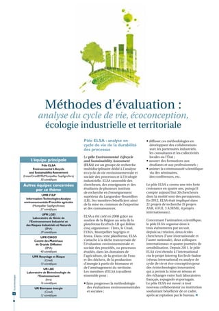Méthodes d’évaluation :

analyse du cycle de vie, écoconception,
écologie industrielle et territoriale
Pôle ELSA : analyse en
cycle de vie de la durabilité
des processus
L’équipe principale
Pôle ELSA
Environmental Lifecycle
and Sustainability Assessment
(Irstea/Cirad/EMA/Montpellier SupAgro/Inra)
30 scientiﬁques

Autres équipes concernées
par ce thème
UMR ITAP
Information-Technologies-Analyse
environnementale-Procédés agricoles
(Montpellier SupAgro/Irstea)
27 scientiﬁques
UPR LGEI
Laboratoire de Génie de
l’Environnement Industriel et
des Risques Industriels et Naturels
(EMA)
29 scientiﬁques
UPR CMGD
Centre des Matériaux
de Grande Diffusion
(EMA)
40 scientiﬁques

Écotechnologies

UPR Recyclage et Risque
(Cirad)
13 scientiﬁques

32

UR LBE
Laboratoire de Biotechnologie de
l’Environnement
(Inra)
16 scientiﬁques
UR Biomasse énergie
(Cirad)
12 scientiﬁques

Le pôle Environmental Lifecycle
and Sustainability Assessment
(ELSA) est un groupe de recherche
multidisciplinaire dédié à l’analyse
en cycle de vie environnementale et
sociale des processus et à l’écologie
industrielle. ELSA rassemble des
chercheurs, des enseignants et des
étudiants de plusieurs instituts
de recherche et d’enseignement
supérieur du Languedoc-Roussillon
(LR). Ses membres bénéficient ainsi
de la mise en commun de l’expertise
et des connaissances.
ELSA a été créé en 2008 grâce au
soutien de la Région au sein de la
plateforme EcoTech-LR qui fédère
cinq organismes : l’Inra, le Cirad,
l’EMA, Montpellier SupAgro et
Irstea. Dans cette plateforme, ELSA
s’attache à la tâche transversale de
l’évaluation environnementale et
sociale des procédés, ou processus
étudiés, dans les domaines de
l’agriculture, de la gestion de l’eau
et des déchets, de la production
d’énergie à partir de biomasse et
de l’aménagement du territoire.
Les membres d’ELSA travaillent
ensemble pour :
 faire progresser la méthodologie
des évaluations environnementales
et sociales ;

 diffuser ces méthodologies en
développant des collaborations
avec les partenaires industriels,
les consultants et les collectivités
locales ou l’État ;
 assurer des formations aux
étudiants et aux professionnels ;
 animer la communauté scientifique
via des séminaires,
des conférences, etc.
Le pôle ELSA a connu une très forte
croissance en quatre ans, puisqu’il
compte aujourd’hui 30 chercheurs
dont la moitié sont des permanents.
En 2012, ELSA était impliqué dans
21 projets de recherche (9 projets
ANR, 4 FUI, 3 ADEME, 4 projets
internationaux).
Concernant l’animation scientifique,
le pôle ELSA organise deux à
trois événements par an soit,
depuis sa création, deux écoles
chercheurs (l’une internationale et
l’autre nationale), deux colloques
internationaux et quatre journées de
sensibilisation. Depuis 2011, le pôle
ELSA s’est étendu à l’international
via le projet Interreg EcoTech-Sudoe
(réseau international en analyse de
cycle de vie et éco-conception pour
des écotechnologies innovantes)
qui a permis la mise en réseau et
des échanges entre huit laboratoires
français, espagnols et portugais.
Le pôle ELSA est ouvert à tout
nouveau collaborateur ou institution
souhaitant bénéficier de ce cadre,
après acceptation par le bureau. 

 
