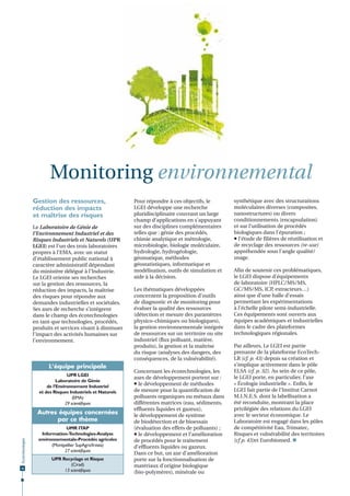 Monitoring environnemental
Gestion des ressources,
réduction des impacts
et maîtrise des risques
Le Laboratoire de Génie de
l’Environnement Industriel et des
Risques Industriels et Naturels (UPR
LGEI) est l’un des trois laboratoires
propres à l’EMA, avec un statut
d’établissement public national à
caractère administratif dépendant
du ministère délégué à l’Industrie.
Le LGEI oriente ses recherches
sur la gestion des ressources, la
réduction des impacts, la maîtrise
des risques pour répondre aux
demandes industrielles et sociétales.
Ses axes de recherche s’intègrent
dans le champ des écotechnologies
en tant que technologies, procédés,
produits et services visant à diminuer
l’impact des activités humaines sur
l’environnement.

L‘équipe principale
UPR LGEI
Laboratoire de Génie
de l’Environnement Industriel
et des Risques Industriels et Naturels
(EMA)
29 scientiﬁques

Écotechnologies

Autres équipes concernées
par ce thème

36

UMR ITAP
Information-Technologies-Analyse
environnementale-Procédés agricoles
(Montpellier SupAgro/Irstea)
27 scientiﬁques
UPR Recyclage et Risque
(Cirad)
13 scientiﬁques

Pour répondre à ces objectifs, le
LGEI développe une recherche
pluridisciplinaire couvrant un large
champ d’applications en s’appuyant
sur des disciplines complémentaires
telles que : génie des procédés,
chimie analytique et métrologie,
microbiologie, biologie moléculaire,
hydrologie, hydrogéologie,
géomatique, méthodes
géostatistiques, informatique et
modélisation, outils de simulation et
aide à la décision.
Les thématiques développées
concernent la proposition d’outils
de diagnostic et de monitoring pour
évaluer la qualité des ressources
(détection et mesure des paramètres
physico-chimiques ou biologiques),
la gestion environnementale intégrée
de ressources sur un territoire ou site
industriel (flux polluant, matière,
produits), la gestion et la maîtrise
du risque (analyses des dangers, des
conséquences, de la vulnérabilité).
Concernant les écotechnologies, les
axes de développement portent sur :
 le développement de méthodes
de mesure pour la quantification de
polluants organiques ou métaux dans
différentes matrices (eau, sédiments,
effluents liquides et gazeux),
le développement de système
de biodétection et de bioessais
(évaluation des effets de polluants) ;
 le développement et l’amélioration
de procédés pour le traitement
d’effluents liquides ou gazeux.
Dans ce but, un axe d’amélioration
porte sur la fonctionnalisation de
matériaux d’origine biologique
(bio-polymères), minérale ou

synthétique avec des structurations
moléculaires diverses (composites,
nanostructures) ou divers
conditionnements (encapsulation)
et sur l’utilisation de procédés
biologiques dans l’épuration ;
 l’étude de filières de réutilisation et
de recyclage des ressources (re-use)
appréhendée sous l’angle qualité/
usage.
Afin de soutenir ces problématiques,
le LGEI dispose d’équipements
de laboratoire (HPLC/MS/MS,
GC/MS/MS, ICP extracteurs…)
,
ainsi que d’une halle d’essais
permettant les expérimentations
à l’échelle pilote semi-industrielle.
Ces équipements sont ouverts aux
équipes académiques et industrielles
dans le cadre des plateformes
technologiques régionales.
Par ailleurs, Le LGEI est partie
prenante de la plateforme EcoTechLR (cf. p. 43) depuis sa création et
s’implique activement dans le pôle
ELSA (cf. p. 32). Au sein de ce pôle,
le LGEI porte, en particulier, l’axe
« Écologie industrielle ». Enfin, le
LGEI fait partie de l’Institut Carnot
M.I.N.E.S. dont la labellisation a
été reconduite, montrant la place
privilégiée des relations du LGEI
avec le secteur économique. Le
Laboratoire est engagé dans les pôles
de compétitivité Eau, Trimatec,
Risques et vulnérabilité des territoires
(cf p. 43)et Eurobiomed. 

 