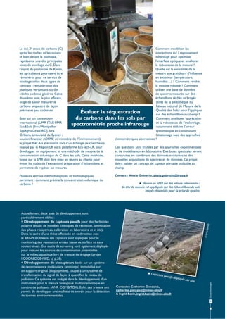 Le sol, 2e stock de carbone (C)
après les roches et les océans
et bien devant la biomasse,
représente une des principales
voies de stockage du C. Dans
l’esprit du protocole de Kyoto,
les agriculteurs pourraient être
rémunérés pour ce service de
stockage selon deux types de
contrats : rémunération des
pratiques vertueuses ou des
crédits carbone générés. Cette
deuxième voie, la plus efficace,
exige de savoir mesurer le
carbone séquestré de façon
précise et peu coûteuse.

Comment modéliser les
interactions sol / rayonnement
infrarouge pour optimiser
l’interface optique et améliorer
la robustesse de la mesure ?
Quelle est la sensibilité de la
mesure aux grandeurs d’influence
en extérieur (température,
humidité…) ? Comment rendre
la mesure robuste ? Comment
utiliser une base de données
de spectres mesurés sur des
échantillons séchés et broyés
(tirés de la pédothèque du
Réseau national de Mesure de la
Qualité des Sols) pour l’appliquer
Évaluer la séquestration
sur des échantillons au champ ?
Basé sur un consortium
Comment améliorer la précision
du carbone dans les sols par
international (UMR ITAP, UMR
spectrométrie proche infrarouge et la robustesse de l’étalonnage,
notamment réduire l’erreur
Eco&Sols [Inra/Montpellier
systématique en construisant
SupAgro/Cirad/IRD], Inra
Orléans, Université de Sydney ;
l’étalonnage avec des approches
chimiométriques alternatives ?
soutien financier ADEME et ministère de l’Environnement),
le projet INCA a été monté lors d’un échange de chercheurs
financé par la Région LR via la plateforme EcoTech-LR, pour
Ces questions sont traitées par des approches expérimentales
développer un équipement et une méthode de mesure de la
et de modélisation en laboratoire. Des bases spectrales seront
concentration volumique de C dans les sols. Cette méthode,
construites en combinant des données existantes et des
basée sur la SPIR doit être mise en œuvre au champ pour
nouvelles acquisitions de spectres et de données. Ce projet
éviter les coûts de l’extraction/ préparation d’échantillons et
devra valider un concept de capteur portable utilisable au
permettre de répéter les mesures.
champ.

Spinelli

 Mesure en SPIR sur des sols en laboratoire :
la tête de mesure est appliquée sur des échantillons de sols
broyés et tamisés pour la prise de spectre.

© Sylvie

Actuellement deux axes de développement sont
particulièrement ciblés :
 Développement de capteurs passifs pour des herbicides
polaires (étude de modèles cinétiques de rétention, optimisation
des phases réceptrices, calibration en laboratoire et in situ).
Dans le cadre d’une thèse effectuée en codirection avec
le BRGM d’Orléans, ces capteurs sont appliqués pour le
monitoring des ressources en eau (eaux de surface et eaux
souterraines). Ces outils de screening sont également déployés
pour évaluer les sources de contamination potentielles
sur le milieu aquatique lors de travaux de dragage (projet
ECODREDGE-MED, cf. p.38).
 Développement de biocapteurs basés sur un système
de reconnaissance moléculaire (anticorps) immobilisé sur
un support original (biopolymère), couplé à un système de
transformation du signal de façon à quantifier le niveau de
pollution. Ce système est intégré dans le développement d’un
instrument pour la mesure biologique multiparamétrique en
continu de polluants (ANR COMBITOX). Enfin, ces travaux ont
permis de développer une mallette de terrain pour la détection
de toxines environnementales.

Contact : Alexia Gobrecht, alexia.gobrecht@irstea.fr

 Cap

teurs p

assifs d

Contacts : Catherine Gonzalez,
catherine.gonzalez@mines-ales.fr
& Ingrid Bazin, ingrid.bazin@mines-ales.fr

éployés

sur site

.

Écotechnologies

Plusieurs verrous méthodologiques et technologiques
persistent : comment prédire la concentration volumique du
carbone ?

39

 