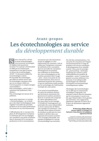 Av a n t - p r o p o s

Les écotechnologies au service
du développement durable

S

avez-vous qu’il y a 10 ans
le terme écotechnologies
(environmental technologies
en anglais) était quasiment
inconnu ? Ce concept a été formalisé
en 2004 par la Communauté
européenne et son plan d’action
en faveur des écotechnologies
(ETAP)*. Ce document définit les
écotechnologies comme :
 l’ensemble des technologies
qui offrent le même service que
les technologies classiques mais
qui ont un impact réduit sur
l’environnement (y compris énergies
renouvelables) ;
 les technologies « end of pipe » :
traitement des pollutions et des
déchets ;
 les technologies de mesure de la
pollution.
Autre point important, le concept
« d’écotechnologies » ne se limite
pas à des objets technologiques mais
englobe l’ensemble des procédés,
produits et services plus performants
d’un point de vue environnemental.

Écotechnologies

L’officialisation de ce concept et les
plans de développement européens
et nationaux qui l’ont accompagné
ont contribué à une petite révolution
dans le domaine de la conception/
production et de la consommation,

4

ouvrant la voie à des innovations
jusque là négligées et à des
opportunités de croissance. Cela se
traduit par l’intégration croissante
de méthodes d’éco-conception
dans les procédés de conception/
développement de produits,
non seulement en recherchant
des voies technologiques ou des
matières premières dont l’usage
« pèse » moins d’un point de vue
environnemental, mais aussi en
optimisant la gestion des systèmes ;
ce qui est maintenant rendu possible
par les technologies de l’information
(exemple des smart grids).
C’est aussi la reconsidération
du statut de nombreux déchets
qui deviennent maintenant des
gisements de matières premières
dont on va extraire des composés
de valeur (phosphates issus
des eaux usées) ou de l’énergie.
À l’échelle de l’aménagement (en
particulier des zones industrielles)
ou de la construction de filières
(par exemple de traitement), cette
nouvelle vision impose d’essayer
de réutiliser au plus près les sousproduits et déchets dans une
approche d’économie circulaire :
c’est l’écologie industrielle, une
manière d’appliquer le concept
d’écotechnologie aux territoires.

Du côté des consommateurs, c’est
une prise de conscience de l’impact
environnemental lié à l’usage de
produits et de services entraînant
le développement d’un véritable
marché. Ainsi, pour les protéger
du « greenwashing » (technique
marketing qui consiste à parer
artificiellement les produits de
propriétés « vertes ») et pour leur
garantir un achat réellement écoinnovant, il est indispensable
de développer des méthodes
d’évaluation environnementale
scientifiquement valides.
Développer des écotechnologies
est un défi que la communauté
scientifique d’Agropolis s’est
attachée à relever dans les domaines
qui lui sont propres, à savoir ceux
des agro-bioprocédés et de la gestion
des territoires, avec l’appui de la
plateforme régionale EcoTech-LR et
la force du dynamisme régional de
recherche.
Pr Véronique Bellon-Maurel,
directrice adjointe à la Stratégie et la
Recherche à Irstea, directrice de la plateforme
régionale EcoTech-LR
* Commission européenne, 2004. Promouvoir les
technologies au service du développement durable :
plan d’action de l’Union européenne en faveur des
écotechnologies. COM (2004) 38 du 28 janvier 2004.
http://ec.europa.eu/environment/index_en.htm

 