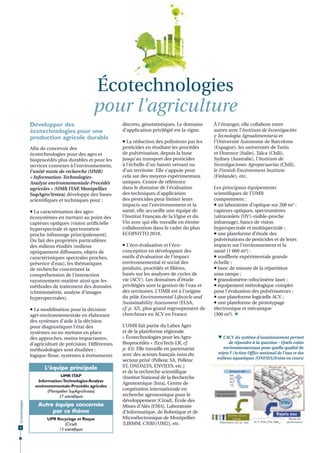 Écotechnologies
pour l’agriculture
Développer des
écotechnologies pour une
production agricole durable
Afin de concevoir des
écotechnologies pour des agro et
bioprocédés plus durables et pour les
services connexes à l’environnement,
l’unité mixte de recherche (UMR)
« Information-TechnologiesAnalyse environnementale-Procédés
agricoles » (UMR ITAP Montpellier
,
SupAgro/Irstea) développe des bases
scientifiques et techniques pour :
 La caractérisation des agroécosystèmes en mettant au point des
capteurs optiques (vision artificielle
hyperspectrale et spectrométrie
proche infrarouge principalement).
Du fait des propriétés particulières
des milieux étudiés (milieux
optiquement diffusants, objets de
caractéristiques spectrales proches,
présence d’eau), les thématiques
de recherche concernent la
compréhension de l’interaction
rayonnement-matière ainsi que les
méthodes de traitement des données
(chimiométrie, analyse d’images
hyperspectrales).
 La modélisation pour la décision
agri-environnementale en élaborant
des systèmes d’aide à la décision
pour diagnostiquer l’état des
systèmes ou en mettant en place
des approches, moins impactantes,
d’agriculture de précision. Différentes
méthodologies sont étudiées :
logique floue, systèmes à événements

L‘équipe principale

Écotechnologies

UMR ITAP
Information-Technologies-Analyse
environnementale-Procédés agricoles
(Montpellier SupAgro/Irstea)
27 scientiﬁques

8

Autre équipe concernée
par ce thème
UPR Recyclage et Risque
(Cirad)
13 scientiﬁques

discrets, géostatistiques. Le domaine
d’application privilégié est la vigne.
 La réduction des pollutions par les
pesticides en étudiant les procédés
de pulvérisation, depuis la buse
jusqu’au transport des pesticides
à l’échelle d’un bassin versant ou
d’un territoire. Elle s’appuie pour
cela sur des moyens expérimentaux
uniques. Centre de référence
dans le domaine de l’évaluation
des techniques d’application
des pesticides pour limiter leurs
impacts sur l’environnement et la
santé, elle accueille une équipe de
l’Institut Français de la Vigne et du
Vin avec qui elle travaille en étroite
collaboration dans le cadre du plan
ECOPHYTO 2018.
 L’éco-évaluation et l’écoconception en développant des
outils d’évaluation de l’impact
environnemental et social des
produits, procédés et filières,
basés sur les analyses de cycles de
vie (ACV). Les domaines d’étude
privilégiés sont la gestion de l’eau et
des territoires. L’UMR est à l’origine
du pôle Environmental Lifecycle and
Sustainability Assessment (ELSA,
cf. p. 32), plus grand regroupement de
chercheurs en ACV en France.
L’UMR fait partie du Labex Agro
et de la plateforme régionale
« Écotechnologies pour les AgroBioprocédés » (EcoTech-LR, cf.
p. 43). Elle travaille en partenariat
avec des acteurs français issus du
secteur privé (Pellenc SA, Pellenc
ST, ONDALYS, ENVILYS, etc.)
et de la recherche scientifique
(Institut National de la Recherche
Agronomique [Inra], Centre de
coopération internationale en
recherche agronomique pour le
développement [Cirad], École des
Mines d’Alès [EMA], Laboratoire
d’Informatique, de Robotique et de
Microélectronique de Montpellier
[LIRMM, CNRS/UM2], etc.

À l’étranger, elle collabore entre
autres avec l’Instituto de Investigación
y Tecnología Agroalimentaria et
l’Université Autonome de Barcelone
(Espagne), les universités de Turin
et Florence (Italie), Talca (Chili),
Sydney (Australie), l’Instituto de
Investigaciones Agropecuarias (Chili),
le Finnish Environment Institute
(Finlande), etc.
Les principaux équipements
scientifiques de l’UMR
comprennent :
 un laboratoire d’optique sur 200 m² :
capteurs optiques, spectromètres
(ultraviolets (UV)-visible-proche
infrarouge), bancs de vision
hyperspectrale et multispectrale ;
 une plateforme d’étude des
pulvérisations de pesticides et de leurs
impacts sur l’environnement et la
santé (1 600 m²) :
 soufflerie expérimentale grande
échelle ;
 banc de mesure de la répartition
sous rampe ;
 granulomètre-vélocimètre laser ;
 équipement métrologique complet
pour l’évaluation des pulvérisateurs ;
 une plateforme logicielle ACV ;
 une plateforme de prototypage
électronique et mécanique
(300 m²). 

 L’ACV du système d’assainissement permet
de répondre à la question – Quels coûts
environnementaux pour quelle qualité de
rejets ? (Action Office national de l’eau et des
milieux aquatiques [ONEMA]/Irstea en cours)
Émission AIR
NH3
NOX
N2O
CO2
...

Réseau de
collecte

Consommation
des ressources

STEU

Déchets, boues,
Lixiviat...
Réémission sol, air, eau

Rejets eau
N, P, ETM, CTO, DBO5...

Niveau de
performance

 