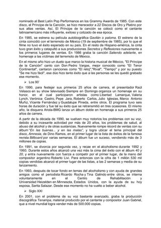 nominado al Best Latín Pop Performance en los Grammy Awards de 1985. Con este
disco, el Príncipe de la Canción, se hizo merecedor a 22 Discos de Oro y Platino por
sus altas ventas. Así, El Príncipe de la canción se colocó como el cantante
latinoamericano más influyente, exitoso y cotizado de esa época.
En 1985, se estrena su película autobiográfica Gavilán o paloma. El estreno de la
cinta coincidió con el terremoto de México (19 de septiembre de 1985), por lo que el
filme no tuvo el éxito esperado en su país. En el resto de Hispano-américa, la cinta
tuvo gran éxito y catapultó a sus producciones Secretos y Reflexiones nuevamente a
los primeros lugares de ventas. En 1986 graba la canción Saliendo adelante, en
homenaje a las víctimas del terremoto de México.
En el mismo año hizo un dueto que marco la historia musical de México, "El Príncipe
de la Canción" canto con Don Pedro Vargas, mejor conocido como "El Tenor
Continental", cantaron canciones como "El reloj","Rival", "Tiempo" y por su puesto
"Se me hizo fácil", ese dúo hizo tanto éxito que a las personas se les quedó grabado
ese momento.
 Los 90’
En 1990, para festejar sus primeros 25 años de carrera, el presentador Raúl
Velasco en su show televisado Siempre en Domingo organiza un homenaje en su
honor, en el cual participaron artistas como Libertad Lamarque, Valeria
Lynch, Verónica Castro, Pepe Jara, Roberto Carlos, Julio Iglesias, Marco Antonio
Muñiz, Vicente Fernández y Guadalupe Pineda, entre otros. El programa tuvo seis
horas de duración y fue tal su éxito que se retransmitió en tres ocasiones. El mismo
año, la disquera Ariola-BMG lanza un álbum doble en homenaje a sus primeros 25
años de carrera.
A partir de la década de 1990, se vuelven muy notorios los problemas con su voz,
debido a su incesante actividad por más de 20 años, los problemas de salud, al
abuso del alcohol y de otras sustancias. Nuevamente rompe récord de ventas con su
álbum “En las buenas... y en las malas”, y logra ubicar el tema principal del
disco, Amnesia, de Dino Ramos, en el primer lugar de la lista de éxitos de la famosa
revista Billboard por varias semanas. El álbum fue un suceso, vendiendo más de 3
millones de copias.
En 1991, se divorcia por segunda vez, y recae en el alcoholismo durante 1992 y
1993. Durante estos años alcanzó una vez más la cima del éxito con el álbum 40 y
20, y entra nuevamente con fuerza a competir por el primer lugar, de la mano del
compositor argentino Roberto Livi. Para entonces con la cifra de 1 millón 530 mil
copias vendidas alcanzó el primer lugar de las listas, a las 2 semanas y media de su
lanzamiento.
En 1993, después de tocar fondo en temas del alcoholismo y con ayuda de grandes
amigos como el periodista Ricardo Rocha y Tina Galindo entre otros, se interna
voluntariamente en el Centro de Rehabilitación y
Universidad Heizelden en Minnesota, Estados Unidos, con la ayuda de su hoy
esposa, Sarita Salazar. Desde ese momento no ha vuelto a beber alcohol.
 Siglo XXI
En 2001, con el problema de su voz bastante avanzado, graba la producción
discográfica Tenampa, material producido por el cantante y compositor Juan Gabriel,
que a nivel mundial logra vender más de 500.000 copias.
 