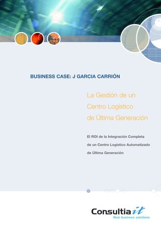 BUSINESS CASE: J GARCIA CARRIÓN


                   La Gestión de un
                   Centro Logístico
                   de Última Generación

                   El ROI de la Integración Completa

                   de un Centro Logístico Automatizado

                   de Última Generación