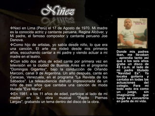 NiñezNaci en Lima (Perú) el 17 de Agosto de 1970. Mi madre es la conocida actriz y cantante peruana, Regina Alcóver, y Mi padre, el famoso compositor y cantante peruano Joe Danova.