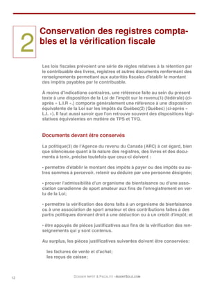 Conservation des registres compta-

     2   bles et la vérification fiscale

         Les lois fiscales prévoient une série de règles relatives à la rétention par
         le contribuable des livres, registres et autres documents renfermant des
         renseignements permettant aux autorités fiscales d'établir le montant
         des impôts payables par le contribuable.

         À moins d'indications contraires, une référence faite au sein du présent
         texte à une disposition de la Loi de l'impôt sur le revenu(1) (fédérale) (ci-
         après « L.I.R ».) comporte généralement une référence à une disposition
         équivalente de la Loi sur les impôts du Québec(2) (Québec) (ci-après «
         L.I. »). Il faut aussi savoir que l'on retrouve souvent des dispositions légi-
         slatives équivalentes en matière de TPS et TVQ.


         Documents devant être conservés

         La politique(3) de l'Agence du revenu du Canada (ARC) à cet égard, bien
         que silencieuse quant à la nature des registres, des livres et des docu-
         ments à tenir, précise toutefois que ceux-ci doivent :

         • permettre d'établir le montant des impôts à payer ou des impôts ou au-
         tres sommes à percevoir, retenir ou déduire par une personne désignée;

         • prouver l'admissibilité d'un organisme de bienfaisance ou d'une asso-
         ciation canadienne de sport amateur aux fins de l'enregistrement en ver-
         tu de la Loi;

         • permettre la vérification des dons faits à un organisme de bienfaisance
         ou à une association de sport amateur et des contributions faites à des
         partis politiques donnant droit à une déduction ou à un crédit d'impôt; et

         • être appuyés de pièces justificatives aux fins de la vérification des ren-
         seignements qui y sont contenus.

         Au surplus, les pièces justificatives suivantes doivent être conservées:

           les factures de vente et d'achat;
           les reçus de caisse;



12                       DOSSIER IMPÔT & FISCALITÉ –AGENTSOLO.COM
 