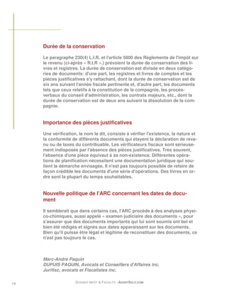 Durée de la conservation

     Le paragraphe 230(4) L.I.R. et l'article 5800 des Règlements de l'impôt sur
     le revenu (ci-après « R.I.R ».) prévoient la durée de conservation des li-
     vres et registres. La durée de conservation est divisée en deux catégo-
     ries de documents: d'une part, les registres et livres de comptes et les
     pièces justificatives s'y rattachant, dont la durée de conservation est de
     six ans suivant l'année fiscale pertinente et, d'autre part, les documents
     tels que ceux relatifs à la constitution de la compagnie, les procès-
     verbaux du conseil d'administration, les contrats majeurs, etc., dont la
     durée de conservation est de deux ans suivant la dissolution de la com-
     pagnie.


     Importance des pièces justificatives

     Une vérification, le nom le dit, consiste à vérifier l'existence, la nature et
     la conformité de différents documents qui étayent la déclaration de reve-
     nu ou de taxes du contribuable. Les vérificateurs fiscaux sont sérieuse-
     ment indisposés par l'absence des pièces justificatives. Très souvent,
     l'absence d'une pièce équivaut à sa non-existence. Différentes opéra-
     tions de planification nécessitent une documentation juridique qui sou-
     tient la démarche envisagée. Il n'est pas toujours possible de refaire de
     façon crédible les documents d'une série d'opérations. Des livres en or-
     dre sont la plupart du temps souhaitables.


     Nouvelle politique de l'ARC concernant les dates de docu-
     ment

     Il semblerait que dans certains cas, l'ARC procède à des analyses physi-
     co-chimiques, aussi appelé « examen judiciaire des documents », pour
     s'assurer que des documents importants qui lui sont soumis ont bel et
     bien été rédigés et signés aux dates apparaissant sur les documents.
     Bien qu'il puisse être légal et légitime de reconstituer des documents, ce
     n'est pas toujours le cas.



     Marc-André Paquin
     DUPUIS PAQUIN, Avocats et Conseillers d'Affaires inc.
     Jurifisc, avocats et Fiscalistes inc.

14                   DOSSIER IMPÔT & FISCALITÉ –AGENTSOLO.COM
 