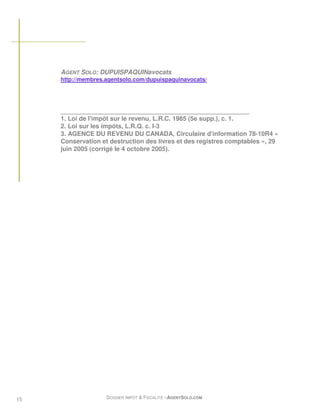 AGENT SOLO: DUPUISPAQUINavocats
     http://membres.agentsolo.com/dupuispaquinavocats/




     ______________________________________________________
     1. Loi de l'impôt sur le revenu, L.R.C. 1985 (5e supp.), c. 1.
     2. Loi sur les impôts, L.R.Q. c. I-3
     3. AGENCE DU REVENU DU CANADA, Circulaire d'information 78-10R4 «
     Conservation et destruction des livres et des registres comptables », 29
     juin 2005 (corrigé le 4 octobre 2005).




15                  DOSSIER IMPÔT & FISCALITÉ –AGENTSOLO.COM
 