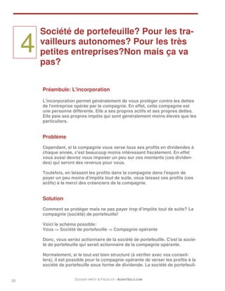 Société de portefeuille? Pour les tra-

     4   vailleurs autonomes? Pour les très
         petites entreprises?Non mais ça va
         pas?


         Préambule: L'incorporation

         L'incorporation permet généralement de vous protéger contre les dettes
         de l'entreprise opérée par la compagnie. En effet, cette compagnie est
         une personne différente. Elle a ses propres actifs et ses propres dettes.
         Elle paie ses propres impôts qui sont généralement moins élevés que les
         particuliers.


         Problème
         Cependant, si la compagnie vous verse tous ses profits en dividendes à
         chaque année, c'est beaucoup moins intéressant fiscalement. En effet
         vous aussi devrez vous imposer un peu sur ces montants (ces dividen-
         des) qui seront des revenus pour vous.

         Toutefois, en laissant les profits dans la compagnie dans l'espoir de
         payer un peu moins d'impôts tout de suite, vous laissez ces profits (ces
         actifs) à la merci des créanciers de la compagnie.


         Solution

         Comment se protéger mais ne pas payer trop d'impôts tout de suite? La
         compagnie (société) de portefeuille!

         Voici le schéma possible:
         Vous -> Société de portefeuille -> Compagnie opérante

         Donc, vous seriez actionnaire de la société de portefeuille. C'est la socié-
         té de portefeuille qui serait actionnaire de la compagnie opérante.

         Normalement, si le tout est bien structuré (à vérifier avec vos conseil-
         lers), il est possible pour la compagnie opérante de verser les profits à la
         société de portefeuille sous forme de dividende. La société de portefeuil-


20                      DOSSIER IMPÔT & FISCALITÉ –AGENTSOLO.COM
 