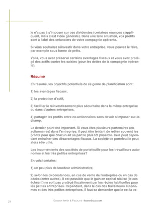 le n'a pas à s'imposer sur ces dividendes (certaines nuances s'appli-
     quent, mais c'est l'idée générale). Dans une telle situation, vos profits
     sont à l'abri des créanciers de votre compagnie opérante.

     Si vous souhaitez réinvestir dans votre entreprise, vous pouvez le faire,
     par exemple sous forme de prêts.

     Voilà, vous avez préservé certains avantages fiscaux et vous avez proté-
     gé des actifs contre les saisies (pour les dettes de la compagnie opéran-
     te).


     Résumé
     En résumé, les objectifs potentiels de ce genre de planification sont:

     1) les avantages fiscaux,

     2) la protection d'actif,

     3) faciliter le réinvestissement plus sécuritaire dans la même entreprise
     ou dans d'autres entreprises,

     4) partager les profits entre co-actionnaires sans devoir s'imposer sur-le-
     champ,

     Le dernier point est important. Si vous êtes plusieurs partenaires (co-
     actionnaires) dans l'entreprise, il peut être tentant de retirer souvent les
     profits pour que chacun ait sa part le plus tôt possible. Cela peut cepen-
     dant entraîner des désavantages fiscaux. La société de portefeuille peut
     alors être utile.

     Les inconvénients des sociétés de portefeuille pour les travailleurs auto-
     nomes et les très petites entreprises?

     En voici certains:

     1) un peu plus de lourdeur administrative,

     2) selon les circonstances, en cas de vente de l'entreprise ou en cas de
     décès (entre autres), il est possible que le gain en capital réalisé (le cas
     échéant) ne soit pas protégé fiscalement par les règles habituelles pour
     les petites entreprises. Cependant, dans le cas des travailleurs autono-
     mes et des très petites entreprises, il faut se demander quelle est la va-


21                    DOSSIER IMPÔT & FISCALITÉ –AGENTSOLO.COM
 