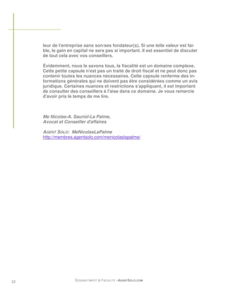 leur de l'entreprise sans son/ses fondateur(s). Si une telle valeur est fai-
     ble, le gain en capital ne sera pas si important. Il est essentiel de discuter
     de tout cela avec vos conseillers.

     Évidemment, nous le savons tous, la fiscalité est un domaine complexe.
     Cette petite capsule n'est pas un traité de droit fiscal et ne peut donc pas
     contenir toutes les nuances nécessaires. Cette capsule renferme des in-
     formations générales qui ne doivent pas être considérées comme un avis
     juridique. Certaines nuances et restrictions s'appliquant, il est important
     de consulter des conseillers à l'aise dans ce domaine. Je vous remercie
     d'avoir pris le temps de me lire.



     Me Nicolas-A. Sauriol-La Palme,
     Avocat et Conseiller d'affaires

     AGENT SOLO: MeNicolasLaPalme
     http://membres.agentsolo.com/menicolaslapalme/




22                   DOSSIER IMPÔT & FISCALITÉ –AGENTSOLO.COM
 