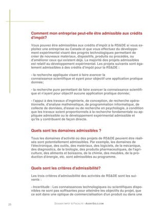 Comment mon entreprise peut-elle être admissible aux crédits
     d'impôt?
     Vous pouvez être admissibles aux crédits d'impôt à la RS&DE si vous ex-
     ploitez une entreprise au Canada et que vous effectuez du développe-
     ment expérimental visant des progrès technologiques permettant de
     créer de nouveaux matériaux, dispositifs, produits ou procédés, ou
     d'améliorer ceux qui existent déjà. La majorité des projets admissibles
     est relatif au développement expérimental. Les projets suivants sont éga-
     lement admissibles à des crédits d'impôt pour la RS&DE :

     - la recherche appliquée visant à faire avancer la
     connaissance scientifique et ayant pour objectif une application pratique
     donnée;

     - la recherche pure permettant de faire avancer la connaissance scientifi-
     que et n'ayant pour objectif aucune application pratique donnée;

     - l'appui à des travaux d'ingénierie, de conception, de recherche opéra-
     tionnelle, d'analyse mathématique, de programmation informatique, de
     collecte de données, d'essai ou de recherche en psychologie, à condition
     que les travaux soient proportionnels à la recherche fondamentale ou ap-
     pliquée admissible ou le développement expérimental admissible et
     qu'ils y contribuent de façon directe.


     Quels sont les domaines admissibles ?
     Tous les domaines d'activité où des projets de RS&DE peuvent être réali-
     sés sont potentiellement admissibles. Par exemple, les domaines de
     l'électronique, des outils, des matériaux, des logiciels, de la mécanique,
     des diagnostics, de la biologie, des produits pharmaceutiques, de l'agri-
     culture, des aliments et boissons, de la chimie, des meubles, de la pro-
     duction d'énergie, etc. sont admissibles au programme.


     Quels sont les critères d'admissibilité?

     Les trois critères d'admissibilité des activités de RS&DE sont les sui-
     vants :

     - Incertitude : Les connaissances technologiques ou scientifiques dispo-
     nibles ne sont pas suffisantes pour atteindre les objectifs du projet, que
     ce soit dans une optique de commercialisation d'un produit ou dans une


25                  DOSSIER IMPÔT & FISCALITÉ –AGENTSOLO.COM
 