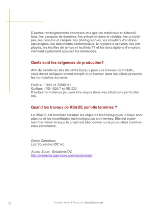 D'autres renseignements connexes tels que les matériaux et échantil-
     lons, les banques de données, les pièces brisées et résidus, les prototy-
     pes, les dessins et croquis, les photographies, les résultats d'analyse
     statistiques, les documents commerciaux, le registre d'activités des em-
     ployés, les feuilles de temps et feuillets T4 et les descriptions d'emplois
     viennent également appuyer les demandes.


     Quels sont les exigences de production?
     Afin de bénéficier des incitatifs fiscaux pour vos travaux de RS&DE,
     vous devez obligatoirement remplir et présenter dans les délais prescrits
     les formulaires suivants :

     Fédéral : T661 et T2SCH31
     Québec : RD-1029.7 et RD-222
     D'autres formulaires peuvent être requis dans des situations particuliè-
     res.


     Quand les travaux de RS&DE sont-ils terminés ?

     La RS&DE est terminée lorsque les objectifs technologiques initiaux sont
     atteints et les incertitudes technologiques sont levées. Elle est égale-
     ment terminée lorsque le projet est abandonné ou la production commer-
     ciale commence.



     Denis Curodeau
     LES SOLUTIONS IDC INC

     AGENT SOLO: SolutionsIDC
     http://membres.agentsolo.com/solutionsidc/




27                  DOSSIER IMPÔT & FISCALITÉ –AGENTSOLO.COM
 