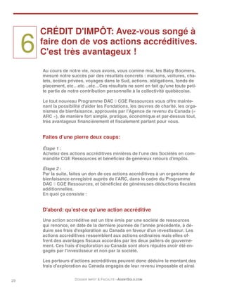 CRÉDIT D'IMPÔT: Avez-vous songé à

     6   faire don de vos actions accréditives.
         C'est très avantageux !

         Au cours de notre vie, nous avons, vous comme moi, les Baby Boomers,
         mesuré notre succès par des résultats concrets : maisons, voitures, cha-
         lets, écoles privées, voyages dans le Sud, actions, obligations, fonds de
         placement, etc…etc…etc…Ces résultats ne sont en fait qu'une toute peti-
         te partie de notre contribution personnelle à la collectivité québécoise.

         Le tout nouveau Programme DAC ◊ CGE Ressources vous offre mainte-
         nant la possibilité d'aider les Fondations, les œuvres de charité, les orga-
         nismes de bienfaisance, approuvés par l'Agence de revenu du Canada («
         ARC »), de manière fort simple, pratique, économique et par-dessus tout,
         très avantageux financièrement et fiscalement parlant pour vous.


         Faites d’une pierre deux coups:

         Étape 1 :
         Achetez des actions accréditives minières de l'une des Sociétés en com-
         mandite CGE Ressources et bénéficiez de généreux retours d'impôts.

         Étape 2 :
         Par la suite, faites un don de ces actions accréditives à un organisme de
         bienfaisance enregistré auprès de l'ARC, dans le cadre du Programme
         DAC ◊ CGE Ressources, et bénéficiez de généreuses déductions fiscales
         additionnelles.
         En quoi ça consiste :


         D'abord: qu’est-ce qu’une action accréditive
         Une action accréditive est un titre émis par une société de ressources
         qui renonce, en date de la dernière journée de l'année précédente, à dé-
         duire ses frais d'exploration au Canada en faveur d'un investisseur. Les
         actions accréditives ressemblent aux actions ordinaires mais elles of-
         frent des avantages fiscaux accordés par les deux paliers de gouverne-
         ment. Ces frais d'exploration au Canada sont alors réputés avoir été en-
         gagés par l'investisseur et non par la société.

         Les porteurs d'actions accréditives peuvent donc déduire le montant des
         frais d'exploration au Canada engagés de leur revenu imposable et ainsi


29                      DOSSIER IMPÔT & FISCALITÉ –AGENTSOLO.COM
 