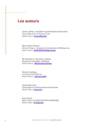 Les auteurs

      Josée Jeffrey, fiscaliste et planificatrice financière
      FOCUS RETRAITE & FISCALITÉ INC.
      AGENT SOLO: FocusRetraite




      Marc-André Paquin
      DUPUIS PAQUIN, Avocats et Conseillers d'Affaires inc.
      AGENT SOLO: DUPUISPAQUINavocats



      Me Nicolas-A. Sauriol-La Palme,
      Avocat et Conseiller d'affaires
      AGENT SOLO: MeNicolasLaPalme



      Denis Curodeau
      LES SOLUTIONS IDC INC
      AGENT SOLO: SolutionsIDC



      André Mavrovic
      Consultant en financement d’entreprise
      AGENT SOLO: mavrovic



      Eric Boutin
      BAA, CGA, PLANIFICATEUR FINANCIER
      AGENT SOLO: EricBoutin




3                 DOSSIER IMPÔT & FISCALITÉ –AGENTSOLO.COM
 