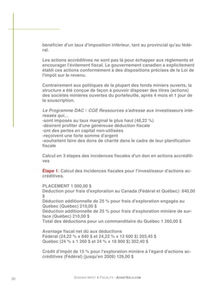 bénéficier d'un taux d'imposition inférieur, tant au provincial qu'au fédé-
     ral.

     Les actions accréditives ne sont pas là pour échapper aux règlements et
     encourager l'évitement fiscal. Le gouvernement canadien a explicitement
     établi ces actions conformément à des dispositions précises de la Loi de
     l'impôt sur le revenu.

     Contrairement aux politiques de la plupart des fonds miniers ouverts, la
     structure a été conçue de façon à pouvoir disposer des titres (actions)
     des sociétés minières ouvertes du portefeuille, après 4 mois et 1 jour de
     la souscription.

     Le Programme DAC ◊ CGE Ressources s'adresse aux investisseurs inté-
     ressés qui…
     -sont imposés au taux marginal le plus haut (48,22 %)
     -désirent profiter d'une généreuse déduction fiscale
     -ont des pertes en capital non-utilisées
     -reçoivent une forte somme d'argent
     -souhaitent faire des dons de charité dans le cadre de leur planification
     fiscale

     Calcul en 3 étapes des incidences fiscales d'un don en actions accréditi-
     ves

     Étape 1: Calcul des incidences fiscales pour l'investisseur d'actions ac-
     créditives.

     PLACEMENT 1 000,00 $
     Déduction pour frais d'exploration au Canada (Fédéral et Québec): 840,00
     $
     Déduction additionnelle de 25 % pour frais d'exploration engagés au
     Québec (Québec) 210,00 $
     Déduction additionnelle de 25 % pour frais d'exploration minière de sur-
     face (Québec) 210,00 $
     Total des déductions pour un commanditaire du Québec 1 260,00 $

     Avantage fiscal net dû aux déductions
     Fédéral (24,22 % x 840 $ et 24,22 % x 12 600 $) 203,45 $
     Québec (24 % x 1 260 $ et 24 % x 18 900 $) 302,40 $

     Crédit d'impôt de 15 % pour l'exploration minière à l'égard d'actions ac-
     créditives (Fédéral) (jusqu'en 2009) 126,00 $




30                  DOSSIER IMPÔT & FISCALITÉ –AGENTSOLO.COM
 