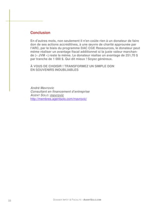 Conclusion

     En d'autres mots, non seulement il n'en coûte rien à un donateur de faire
     don de ses actions accréditives, à une œuvre de charité approuvée par
     l'ARC, par le biais du programme DAC CGE Ressources, le donateur peut
     même réaliser un avantage fiscal additionnel si la juste valeur marchan-
     de (« JVM ») reste la même. Le donateur réalise un avantage de 251,70 $
     par tranche de 1 000 $. Qui dit mieux ! Soyez généreux.

     À VOUS DE CHOISIR ! TRANSFORMEZ UN SIMPLE DON
     EN SOUVENIRS INOUBLIABLES




     André Mavrovic
     Consultant en financement d’entreprise
     AGENT SOLO: mavrovic
     http://membres.agentsolo.com/mavrovic/




33                  DOSSIER IMPÔT & FISCALITÉ –AGENTSOLO.COM
 