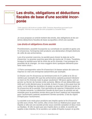 Archives   Les droits, obligations et déductions
       1
           fiscales de base d'une société incor-
           porée
           Cette capsule a été écrite en octobre 2008. Certaines dispositions pourraient avoir
           changées. Informez-vous auprès de votre comptable ou conseiller fiscal.




           Je vous propose un article traitant des droits, des obligations et de cer-
           taines déductions fiscales de base auxquelles a droit une société.

           Les droits et obligations d'une société

           Premièrement, aussitôt incorporée ou constituée en société et après une
           fin d'exercice, l'entreprise doit produire une déclaration d'impôt distincte
           de celle de ses actionnaires.

           Lors d'un premier exercice, la société peut choisir la date de sa fin
           d'exercice. Le premier exercice peut être de moins de 12 mois. Toutefois,
           lorsque la société aura fait le choix de sa fin d'année, il est presque im-
           possible de le changer. Je vous suggère donc quelques éléments pour
           faire votre choix :

           1) Faire correspondre votre fin d'exercice à la basse saison de votre en-
           treprise si c'est une entreprise saisonnière par exemple;

           2) Choisir une fin d'exercice se terminant entre le 31 juillet et le 30 no-
           vembre par exemple afin que les actionnaires salariés puissent déclarer
           un boni en fin d'année mais le payer seulement 180 jours après; soit en
           janvier ou février de l'année civile suivante. Même s'il est déductible aus-
           sitôt qu'il a été déclaré pour la société, le boni n'a pas à être payé tout de
           suite. La loi oblige les sociétés à le payer au plus tard 180 jours après la
           fin d'exercice de la société. Ceci permettra de reporter l'imposition du bo-
           ni l'année suivante. La déduction fiscale du boni pour la société est ad-
           missible pour la première année alors que le boni (salaire) est imposable
           pour l'actionnaire (salarié) seulement l'année suivante. C'est du report
           d'impôt pour l'actionnaire.

           La société a six mois pour produire ses impôts après la fin d'exercice
           qu'elle aura choisi. Par contre, elle a trois mois au fédéral pour payer ses
           impôts si elle est une société privée sous contrôle canadien et deux mois
           au Québec. Si elle ne paie pas ses impôts dans ce délai, la société est
           sujette à des intérêts. Si la société a un solde d'impôts à payer et qu'elle


35                            DOSSIER IMPÔT & FISCALITÉ –AGENTSOLO.COM
 