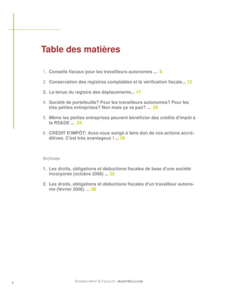 Table des matières

    1. Conseils fiscaux pour les travailleurs autonomes ... 6

    2. Conservation des registres comptables et la vérification fiscale... 12

    3. La tenue du registre des déplacements... 17

    4. Société de portefeuille? Pour les travailleurs autonomes? Pour les
       très petites entreprises? Non mais ça va pas? ... 20

    5. Même les petites entreprises peuvent bénéficier des crédits d'impôt à
       la RS&DE ... 24

    6. CRÉDIT D'IMPÔT: Avez-vous songé à faire don de vos actions accré-
       ditives. C'est très avantageux ! ... 29



    Archives

    1. Les droits, obligations et déductions fiscales de base d'une société
       incorporée (octobre 2008) ... 35

    2. Les droits, obligations et déductions fiscales d'un travailleur autono-
       me (février 2006) … 38




4                  DOSSIER IMPÔT & FISCALITÉ –AGENTSOLO.COM
 
