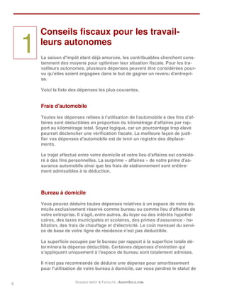 Conseils fiscaux pour les travail-

    1   leurs autonomes
        La saison d'impôt étant déjà amorcée, les contribuables cherchent cons-
        tamment des moyens pour optimiser leur situation fiscale. Pour les tra-
        vailleurs autonomes, plusieurs dépenses peuvent être considérées pour-
        vu qu'elles soient engagées dans le but de gagner un revenu d'entrepri-
        se.

        Voici la liste des dépenses les plus courantes.


        Frais d'automobile

        Toutes les dépenses reliées à l'utilisation de l'automobile à des fins d'af-
        faires sont déductibles en proportion du kilométrage d'affaires par rap-
        port au kilométrage total. Soyez logique, car un pourcentage trop élevé
        pourrait déclencher une vérification fiscale. La meilleure façon de justi-
        fier vos dépenses d'automobile est de tenir un registre des déplace-
        ments.

        Le trajet effectué entre votre domicile et votre lieu d'affaires est considé-
        ré à des fins personnelles. La surprime « affaires » de votre prime d'as-
        surance automobile ainsi que les frais de stationnement sont entière-
        ment admissibles à la déduction.



        Bureau à domicile

        Vous pouvez déduire toutes dépenses relatives à un espace de votre do-
        micile exclusivement réservé comme bureau ou comme lieu d'affaires de
        votre entreprise. Il s'agit, entre autres, du loyer ou des intérêts hypothé-
        caires, des taxes municipales et scolaires, des primes d'assurance - ha-
        bitation, des frais de chauffage et d'électricité. Le coût mensuel du servi-
        ce de base de votre ligne de résidence n'est pas déductible.

        La superficie occupée par le bureau par rapport à la superficie totale dé-
        terminera la dépense déductible. Certaines dépenses d'entretien qui
        s'appliquent uniquement à l'espace de bureau sont totalement admises.

        Il n'est pas recommandé de déduire une dépense pour amortissement
        pour l'utilisation de votre bureau à domicile, car vous perdrez le statut de


6                        DOSSIER IMPÔT & FISCALITÉ –AGENTSOLO.COM
 