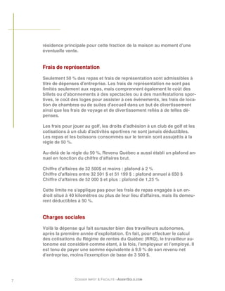 résidence principale pour cette fraction de la maison au moment d'une
    éventuelle vente.


    Frais de représentation

    Seulement 50 % des repas et frais de représentation sont admissibles à
    titre de dépenses d'entreprise. Les frais de représentation ne sont pas
    limités seulement aux repas, mais comprennent également le coût des
    billets ou d'abonnements à des spectacles ou à des manifestations spor-
    tives, le coût des loges pour assister à ces évènements, les frais de loca-
    tion de chambres ou de suites d'accueil dans un but de divertissement
    ainsi que les frais de voyage et de divertissement reliés à de telles dé-
    penses.

    Les frais pour jouer au golf, les droits d'adhésion à un club de golf et les
    cotisations à un club d'activités sportives ne sont jamais déductibles.
    Les repas et les boissons consommés sur le terrain sont assujettis à la
    règle de 50 %.

    Au-delà de la règle du 50 %, Revenu Québec a aussi établi un plafond an-
    nuel en fonction du chiffre d'affaires brut.

    Chiffre d'affaires de 32 500$ et moins : plafond à 2 %
    Chiffre d'affaires entre 32 501 $ et 51 199 $ : plafond annuel à 650 $
    Chiffre d'affaires de 52 000 $ et plus : plafond de 1,25 %

    Cette limite ne s'applique pas pour les frais de repas engagés à un en-
    droit situé à 40 kilomètres ou plus de leur lieu d'affaires, mais ils demeu-
    rent déductibles à 50 %.


    Charges sociales

    Voilà la dépense qui fait sursauter bien des travailleurs autonomes,
    après la première année d'exploitation. En fait, pour effectuer le calcul
    des cotisations du Régime de rentes du Québec (RRQ), le travailleur au-
    tonome est considéré comme étant, à la fois, l'employeur et l'employé. Il
    est tenu de payer une somme équivalente à 9,9 % de son revenu net
    d'entreprise, moins l'exemption de base de 3 500 $.




7                   DOSSIER IMPÔT & FISCALITÉ –AGENTSOLO.COM
 