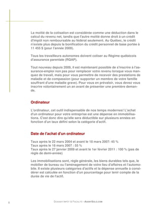 La moitié de la cotisation est considérée comme une déduction dans le
    calcul du revenu net, tandis que l'autre moitié donne droit à un crédit
    d'impôt non remboursable au fédéral seulement. Au Québec, le crédit
    n'existe plus depuis la bonification du crédit personnel de base portée à
    11 455 $ (pour l'année 2009).

    Tous les travailleurs autonomes doivent cotiser au Régime québécois
    d'assurance parentale (RQAP).

    Tout nouveau depuis 2009, il est maintenant possible de s'inscrire à l'as-
    surance-emploi non pas pour remplacer votre revenu lorsque vous man-
    quez de travail, mais pour vous permettre de recevoir des prestations de
    maladie et de compassion (pour supporter un membre de votre famille
    souffrant d'une maladie grave). Pour vous en prévaloir, vous devez vous
    inscrire volontairement un an avant de présenter une première deman-
    de.


    Ordinateur

    L'ordinateur, cet outil indispensable de nos temps modernes! L'achat
    d'un ordinateur pour votre entreprise est une dépense en immobilisa-
    tions. C'est donc dire qu'elle sera déductible sur plusieurs années en
    fonction d'un taux défini selon la catégorie d'actif.


    Date de l'achat d'un ordinateur

    Taux après le 22 mars 2004 et avant le 18 mars 2007: 45 %
    Taux après le 18 mars 2007 : 55 %
    Taux après le 27 janvier 2009 et avant le 1er février 2011 : 100 % (pas de
    règle de demi-année)

    Les immobilisations sont, règle générale, les biens durables tels que, le
    mobilier de bureau ou l'aménagement de votre lieu d'affaires et l'automo-
    bile. Il existe plusieurs catégories d'actifs et la dépense annuelle à consi-
    dérer est calculée en fonction d'un pourcentage pour tenir compte de la
    durée de vie de l'actif.




8                   DOSSIER IMPÔT & FISCALITÉ –AGENTSOLO.COM
 