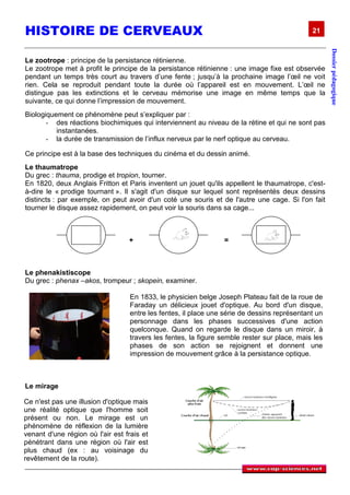 HISTOIRE DE CERVEAUX                                                                          21




                                                                                                     Dossier pédagogique
Le zootrope : principe de la persistance rétinienne.
Le zootrope met à profit le principe de la persistance rétinienne : une image fixe est observée
pendant un temps très court au travers d’une fente ; jusqu’à la prochaine image l’œil ne voit
rien. Cela se reproduit pendant toute la durée où l’appareil est en mouvement. L’œil ne
distingue pas les extinctions et le cerveau mémorise une image en même temps que la
suivante, ce qui donne l’impression de mouvement.
Biologiquement ce phénomène peut s’expliquer par :
       - des réactions biochimiques qui interviennent au niveau de la rétine et qui ne sont pas
          instantanées.
       - la durée de transmission de l’influx nerveux par le nerf optique au cerveau.

Ce principe est à la base des techniques du cinéma et du dessin animé.
Le thaumatrope
Du grec : thauma, prodige et tropion, tourner.
En 1820, deux Anglais Fritton et Paris inventent un jouet qu'ils appellent le thaumatrope, c'est-
à-dire le « prodige tournant ». Il s'agit d'un disque sur lequel sont représentés deux dessins
distincts : par exemple, on peut avoir d'un coté une souris et de l'autre une cage. Si l'on fait
tourner le disque assez rapidement, on peut voir la souris dans sa cage...



                                  +                              =



Le phenakistiscope
Du grec : phenax –akos, trompeur ; skopein, examiner.

                                   En 1833, le physicien belge Joseph Plateau fait de la roue de
                                   Faraday un délicieux jouet d'optique. Au bord d'un disque,
                                   entre les fentes, il place une série de dessins représentant un
                                   personnage dans les phases successives d'une action
                                   quelconque. Quand on regarde le disque dans un miroir, à
                                   travers les fentes, la figure semble rester sur place, mais les
                                   phases de son action se rejoignent et donnent une
                                   impression de mouvement grâce à la persistance optique.



Le mirage

Ce n'est pas une illusion d'optique mais
une réalité optique que l'homme soit
présent ou non. Le mirage est un
phénomène de réflexion de la lumière
venant d'une région où l'air est frais et
pénétrant dans une région où l'air est
plus chaud (ex : au voisinage du
revêtement de la route).
 
