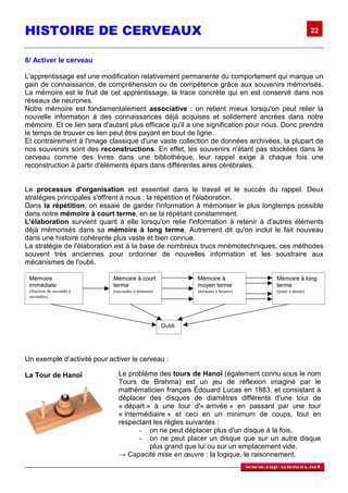 HISTOIRE DE CERVEAUX                                                                               22



8/ Activer le cerveau

L'apprentissage est une modification relativement permanente du comportement qui marque un
gain de connaissance, de compréhension ou de compétence grâce aux souvenirs mémorisés.
La mémoire est le fruit de cet apprentissage, la trace concrète qui en est conservé dans nos
réseaux de neurones.
Notre mémoire est fondamentalement associative : on retient mieux lorsqu'on peut relier la
nouvelle information à des connaissances déjà acquises et solidement ancrées dans notre
mémoire. Et ce lien sera d'autant plus efficace qu'il a une signification pour nous. Donc prendre
le temps de trouver ce lien peut être payant en bout de ligne.
Et contrairement à l'image classique d'une vaste collection de données archivées, la plupart de
nos souvenirs sont des reconstructions. En effet, les souvenirs n'étant pas stockées dans le
cerveau comme des livres dans une bibliothèque, leur rappel exige à chaque fois une
reconstruction à partir d'éléments épars dans différentes aires cérébrales.


Le processus d'organisation est essentiel dans le travail et le succès du rappel. Deux
stratégies principales s'offrent à nous : la répétition et l'élaboration.
Dans la répétition, on essaie de garder l'information à mémoriser le plus longtemps possible
dans notre mémoire à court terme, en se la répétant constamment.
L'élaboration survient quant à elle lorsqu'on relie l'information à retenir à d'autres éléments
déjà mémorisés dans sa mémoire à long terme. Autrement dit qu'on inclut le fait nouveau
dans une histoire cohérente plus vaste et bien connue.
La stratégie de l'élaboration est à la base de nombreux trucs mnémotechniques, ces méthodes
souvent très anciennes pour ordonner de nouvelles information et les soustraire aux
mécanismes de l'oubli.

 Mémoire                     Mémoire à court                Mémoire à            Mémoire à long
 immédiate                   terme                          moyen terme          terme
 (fraction de seconde à      (secondes à minutes)           (minutes à heures)   (jours à année)
 secondes)




                                                    Oubli




Un exemple d’activité pour activer le cerveau :

La Tour de Hanoï               Le problème des tours de Hanoï (également connu sous le nom
                               Tours de Brahma) est un jeu de réflexion imaginé par le
                               mathématicien français Édouard Lucas en 1883, et consistant à
                               déplacer des disques de diamètres différents d'une tour de
                               « départ » à une tour d'« arrivée » en passant par une tour
                               « intermédiaire » et ceci en un minimum de coups, tout en
                               respectant les règles suivantes :
                                      - on ne peut déplacer plus d'un disque à la fois,
                                      - on ne peut placer un disque que sur un autre disque
                                         plus grand que lui ou sur un emplacement vide.
                               → Capacité mise en œuvre : la logique, le raisonnement.
 