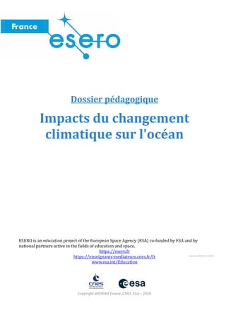 Dossier pédagogique
Impacts du changement
climatique sur l'océan
ESERO is an education project of the European Space Agency (ESA) co-funded by ESA and by
national partners active in the fields of education and space.
https://esero.fr
https://enseignants-mediateurs.cnes.fr/fr
www.esa.int/Education
Copyright @ESERO France, CNES, ESA – 2020
Conception MobiScience.Briand
 