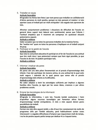 5. Treballar en equip
   Actituds favorables
   M’agraden les feines ben fetes i per tant penso que treballar en col3laboració
   d’altres persones és molt positiu, perquè no tots pensem el mateix i si tots
   aporten coses el treball pot ser molt enriquidor i ala vegada tots aprenem de
   tots.

   Afrontar conjuntament problemes i situacions de dificultat de l’escola en
   general dona suport tant laboral com sentimental, penso que l’afecte i
   l’actitud empàtica que li mostrem als companys en qualsevol situació
   potenciarà a aquest.
   Actituds a millorar
   Saber acceptar que no totes les persones treballen de la mateixa forma.
   No “exaltar-me” quan no totes les persones s’impliquen en el treball conjunt
   de grup.
6. Participar en la gestió de l’escola
   Actituds favorables
   Que tota la comunitat educativa hi participi en el fer de l’escola és una actitud
   que tinc molt clara i que potenciaré sempre que hem sigui possible, ja que
   l’escola és de tots i hi podem participar tots.
   Actituds a millorar

7. Informar i implicar als pares
   Actituds favorables
   Els pares són uns dels pilars fonamentals en el procés d’aprenentatge dels
   infants i han der participar de manera activa, és una actitud de la qual estic
   molt segura i sobretot de la qual penso que sense ella el procés
   d’aprenentatge dels infants es fa dificultós.
   Actituds a millorar
   No saber adaptar o tenir les estratègies suficients per implicar a algunes
   famílies dins l’escola, ja sigui per les seves idees, creences o per altres
   problemes socials.

8. Emprar les tecnologies de la informació
   Actituds favorables
   M’agrada la informàtica, i com tot, l’escola també evoluciona i hem
   d’aprofitar alguns recursos tecnològics per fomentar altres formes
   d’aprenentatge també enriquidores. A més a més aquest donen grans
   possibilitats de treball.
   Actituds a millorar
   Formar-me més dins aquest àmbit, a dia d’avui tinc coneixement de molts de
   programes útils per l’àmbit educatiu, però habitualment surten coses
   interessant i a vegades dificultosos d’emprar que requereixen molt de temps,
   i no he de perdre aquets petits temps per dedicar-hi a n’aquest tema.
 