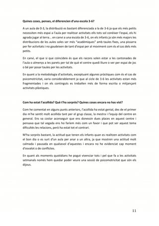 Quines coses, penses, el diferencien d’una escola 3-6?

A un aula de 0-3, la distribució es bastant diferenciada a la de 3-6 ja que els més petits
necessiten més espai a l’aula per realitzar activitats ells tots sol conèixer l’espai, els hi
agrada jugar al terra... en canvi a una escola de 3-6, on els infants ja són més majors les
distribucions de les aules soles ser més “acadèmiques” amb taules fixes, una pissarra
per fer activitats i no gaudeixen de tant d’espai per al moviment com és el cas dels més
petits.

En canvi, el que si que coincideix és que els racons solen estar a les cantonades de
l’aula o almenys a les parets per tal de què el centre quedi lliure o ver per espai de joc
o bé per posar taules per les activitats.

En quant a la metodologia d’activitats, exceptuant algunes pràctiques com és el cas de
psicomotricitat, varia considerablement ja que al cicle de 3-6 les activitats estan més
fragmentades i on els continguts es treballen més de forma escrita o mitjançant
activitats plàstiques.



Com ha estat l’acollida? Què t’ha sorprès? Quines coses encara no has vist?

Com he comentat en alguns punts anteriors, l’acollida ha estat genial, des de el primer
dia m’he sentit molt acollida tant per el grup classe, la mestra i l’equip del centre en
general. Ens va costar aconseguir que ens donessin dues places en aquest centre i
pensava que tal vegada ens ho faríem més com un favor i que pot ser aquest tema
dificultés les relacions, però ha estat tot el contrari.

M’ha sorprès bastant, la actitud que tenen els infants quan es realitzen activitats com
el bon dia o es surt d’un aula per anar a un altra, ja que mostren una actitud molt
calmada i pausada en qualsevol d’aquestes i encara no he evidenciat cap moment
d’esvalot o de conflictes.

En quant als moments quotidians he pogut vivenciar tots i pel que fa a les activitats
setmanals només hem quedar poder veure una sessió de psicomotricitat que són els
dijous.




                                                                                         11
 