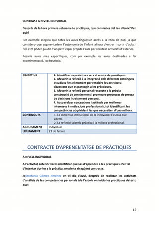 CONTRAST A NIVELL INDIVIDUAL

Després de la teva primera setmana de practiques, què canviaries del teu dibuix? Per
què?

Per exemple afegiria que totes les aules tinguessin accés a la zona de pati, ja que
considero que augmentaríem l’autonomia de l’infant alhora d’entrar i sortir d’aula, i
fins i tot poder gaudir d’un petit espai prop de l’aula per realitzar activitats d’exterior.

Posaria aules més especifiques, com per exemple les aules destinades a fer
experimentació, joc heurístic.



OBJECTIUS                1. Identificar expectatives vers el centre de practiques
                         2. Afavorir la reflexió i la integració dels diferents continguts
                         estudiats fins el moment per resoldre les activitats i
                         situacions que es plantegin a les pràctiques.
                         3. Afavorir la reflexió personal respecte a la pròpia
                         construcció de coneixement i promoure processos de pressa
                         de decisions i creixement personal.
                         4. Autoavaluar concepcions i actituds per reafirmar
                         interessos i motivacions professionals, tot identificant les
                         competències adquirides i les que necessiten d’una millora.
CONTINGUTS               1. La dimensió institucional de la innovació: l’escola que
                         aprèn.
                         2. La reflexió sobre la pràctica i la millora professional.
AGRUPAMENT           Individual
LLIURAMENT           23 de febrer




   CONTRACTE D’APRENENTATGE DE PRÀCTIQUES
A NIVELL INDIVIDUAL

A l’activitat anterior vares identificar què has d’aprendre a les practiques. Per tal
d’intentar dur-ho a la pràctica, emplena el següent contracte.

JoEstefanía Gómez Jiménez en el dia d’avui, després de realitzar les activitats
d’anàlisis de les competencies personals i de l’escola on inicio les practiques detecto
que:




                                                                                        12
 