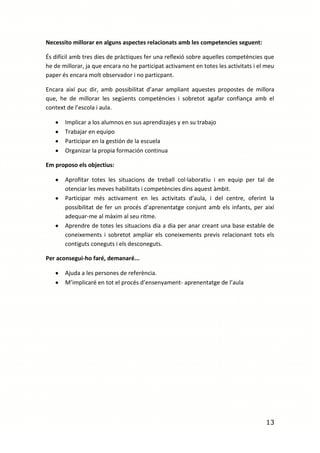 Necessito millorar en alguns aspectes relacionats amb les competencies seguent:

És difícil amb tres dies de pràctiques fer una reflexió sobre aquelles competències que
he de millorar, ja que encara no he participat activament en totes les activitats i el meu
paper és encara molt observador i no particpant.

Encara així puc dir, amb possibilitat d’anar ampliant aquestes propostes de millora
que, he de millorar les següents competències i sobretot agafar confiança amb el
context de l’escola i aula.

       Implicar a los alumnos en sus aprendizajes y en su trabajo
       Trabajar en equipo
       Participar en la gestión de la escuela
       Organizar la propia formación continua

Em proposo els objectius:

       Aprofitar totes les situacions de treball col·laboratiu i en equip per tal de
       otenciar les meves habilitats i competències dins aquest àmbit.
       Participar més activament en les activitats d’aula, i del centre, oferint la
       possibilitat de fer un procés d’aprenentatge conjunt amb els infants, per així
       adequar-me al màxim al seu ritme.
       Aprendre de totes les situacions dia a dia per anar creant una base estable de
       coneixements i sobretot ampliar els coneixements previs relacionant tots els
       contiguts coneguts i els desconeguts.

Per aconsegui-ho faré, demanaré...

       Ajuda a les persones de referència.
       M’implicaré en tot el procés d’ensenyament- aprenentatge de l’aula




                                                                                      13
 