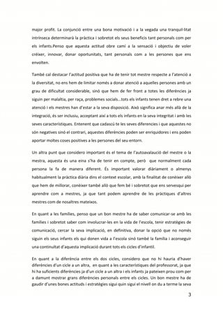 major profit. La conjunció entre una bona motivació i a la vegada una tranquil·litat
intrínseca determinarà la pràctica i sobretot els seus beneficis tant personals com per
els infants.Penso que aquesta actitud obre camí a la sensació i objectiu de voler
créixer, innovar, donar oportunitats, tant personals com a les persones que ens
envolten.

També cal destacar l’actitud positiva que ha de tenir tot mestre respecte a l’atenció a
la diversitat, no ens hem de limitar només a donar atenció a aquelles persones amb un
grau de dificultat considerable, sinó que hem de fer front a totes les diferències ja
siguin per malaltia, per raça, problemes socials...tots els infants tenen dret a rebre una
atenció i els mestres han d’estar a la seva disposició. Això significa anar més allà de la
integració, és ser inclusiu, acceptant així a tots els infants en la seva integritat i amb les
seves característiques. Entenent que cadascú te les seves diferencies i que aquestes no
són negatives sinó el contrari, aquestes diferències poden ser enriquidores i ens poden
aportar moltes coses positives a les persones del seu entorn.

Un altra punt que considero important és el tema de l’autoavalaució del mestre o la
mestra, aquesta és una eina s’ha de tenir en compte, però que normalment cada
persona la fa de manera diferent. És important valorar diàriament o almenys
habitualment la pràctica diària dins el context escolar, amb la finalitat de conèixer allò
que hem de millorar, conèixer també allò que fem bé i sobretot que ens servesqui per
aprendre com a mestres, ja que tant podem aprendre de les pràctiques d’altres
mestres com de nosaltres mateixos.

En quant a les famílies, penso que un bon mestre ha de saber comunicar-se amb les
famílies i sobretot saber com involucrar-les en la vida de l’escola, tenir estratègies de
comunicació, cercar la seva implicació, en definitiva, donar la opció que no només
siguin els seus infants els qui donen vida a l’escola sinó també la família i aconseguir
una continuïtat d’aquesta implicació durant tots els cicles d’infantil.

En quant a la diferència entre els dos cicles, considero que no hi hauria d’haver
diferències d’un cicle a un altra, en quant a les característiques del professorat, ja que
hi ha suficients diferències ja d’un cicle a un altra i els infants ja pateixen prou com per
a damunt mostrar grans diferències personals entre els cicles. Un bon mestre ha de
gaudir d’unes bones actituds i estratègies sigui quin sigui el nivell on du a terme la seva

                                                                                            3
 