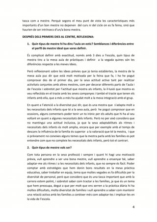 tasca com a mestre. Perquè segons el meu punt de vista les característiques més
importants d’un bon mestre no depenen del curs ni del cicle on es fa feina, sinó que
haurien de ser intrínsecs d’un/a bona mestra.

DESPRÉS DELS PRIMERS DIES AL CENTRE, REFLEXIONA:

   1. Quin tipus de mestre hi ha dins l’aula on estic? Semblances i diferències entre
      el perfil de mestre ideal que vares definir.

   És complicat definir amb exactitud, només amb 3 dies a l’escola, quin tipus de
   mestra tinc a la meva aula de pràctiques i definir a la vegada quines són les
   diferències respecte a les meves idees.

   Però reflexionant sobre les idees prèvies que jo tenia establertes, la mestra de la
   meva aula puc dir que està molt motivada per la feina que fa, i ho he pogut
   comprovar des de el primer dia, per la seva actitud activa tant per realitzar
   activitats conjuntes amb altres mestres, com per decorar diferents parts de l’aula i
   de l’escola i sobretot per l’actitud que mostra als infants, la il·lusió que mostra es
   veu reflectida en el tracte amb les seves companyes i també el tracte que tenen els
   infants amb ella, que a més a més ha ajudat molt a la meva integració amb el grup.

   En quant a l’atenció a la diversitat puc dir, que és una mestra que s’adapta molt a
   les necessitats dels infants que té a la seva aula, però he pogut comprovar que en
   ocasions, alguns comentaris poder tenir un to irònic per els adults que hi ha al seu
   voltant en quant a algunes necessitats dels infants. Però no per això considero que
   no mantingui una actitud inclusiva, ja que la seva adaptabilitats als ritmes i
   necessitats dels infants és molt amplia, encara que per exemple amb el temps de
   descans la influència de la família és superior a la valoració que té la mestra, i que
   si prèviament no coneixes alguns temes que la mestra parla amb les famílies es pot
   entendre com que no compleix les necessitats dels infants, però tot el contrari.

   2. Quin tipus de mestre vols ser?

   Com tota persona en la seva professió i sempre i quant hi hagi una motivació
   prèvia, vull aprendre a ser una bona mestre, vull aprendre a ensenyar bé, saber
   adaptar-me als ritmes i a les necessitats dels infants, que no sempre és fàcil. Poder
   comptar amb estratègies que hem donin bons resultats en la meva pràctica
   educativa, saber treballar en equip, tema que moltes vegades es fa dificultós per la
   diversitat de personal, però que considero que és una tasca important que amb la
   carrera estem polint, i sobretot saber com tractar a les famílies, ja que és un tema
   que hem preocupa, degut a que per molt que ens xerren a la pràctica diària hi ha
   moltes dificultats, molta diversitat de famílies i vull aprendre a saber com mantenir
   una relació activa amb les famílies a conèixer més com adaptar-les i implicar-les en
   la vida de l’escola.

                                                                                       4
 