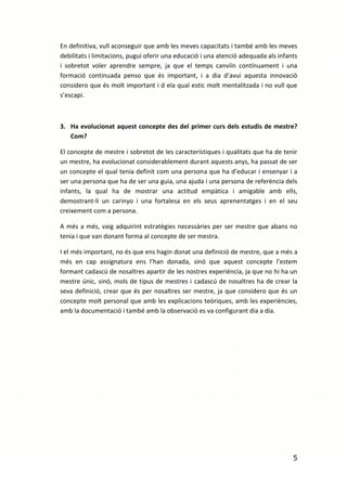 En definitiva, vull aconseguir que amb les meves capacitats i també amb les meves
debilitats i limitacions, pugui oferir una educació i una atenció adequada als infants
i sobretot voler aprendre sempre, ja que el temps canviïn contínuament i una
formació continuada penso que és important, i a dia d’avui aquesta innovació
considero que és molt important i d ela qual estic molt mentalitzada i no vull que
s’escapi.



3. Ha evolucionat aquest concepte des del primer curs dels estudis de mestre?
   Com?

El concepte de mestre i sobretot de les característiques i qualitats que ha de tenir
un mestre, ha evolucionat considerablement durant aquests anys, ha passat de ser
un concepte el qual tenia definit com una persona que ha d’educar i ensenyar i a
ser una persona que ha de ser una guia, una ajuda i una persona de referència dels
infants, la qual ha de mostrar una actitud empàtica i amigable amb ells,
demostrant-li un carinyo i una fortalesa en els seus aprenentatges i en el seu
creixement com a persona.

A més a més, vaig adquirint estratègies necessàries per ser mestre que abans no
tenia i que van donant forma al concepte de ser mestra.

I el més important, no és que ens hagin donat una definició de mestre, que a més a
més en cap assignatura ens l’han donada, sinó que aquest concepte l’estem
formant cadascú de nosaltres apartir de les nostres experiència, ja que no hi ha un
mestre únic, sinó, mols de tipus de mestres i cadascú de nosaltres ha de crear la
seva definició, crear que és per nosaltres ser mestre, ja que considero que és un
concepte molt personal que amb les explicacions teòriques, amb les experiències,
amb la documentació i també amb la observació es va configurant dia a dia.




                                                                                    5
 