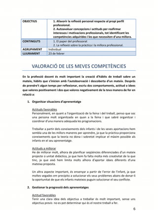 OBJECTIUS              1. Afavorir la reflexió personal respecte al propi perfil
                       professional.
                       2. Autoavaluar concepcions i actituds per reafirmar
                       interessos i motivacions professionals, tot identificant les
                       competències adquirides i les que necessiten d’una millora.
CONTINGUTS             1. El paper del professorat
                       2. La reflexió sobre la pràctica i la millora professional.
AGRUPAMENT         Individual
LLIURAMENT         23 de febrer



      VALORACIÓ DE LES MEVES COMPETÈNCIES
En la professió docent és molt important la creació d’hàbits de treball sobre un
mateix, hàbits que s’inicien amb l’autobservació i descoberta d’un mateix. Després
de prendre’t algun temps per reflexionar, escriu dos comportaments, actitud o idees
que valores positivament i dos que valores negativament de la teva manera de fer en
relació a:

   1. Organitzar situacions d’aprenentatge

       Actituds favorables
       Personalment, en quant a l’organització de la feina i del treball, penso que soc
       una persona molt organitzada en quan a la feina i que sabré organitzar i
       coordinar d’una manera adequada les programacions.

       Treballar a partir dels coneixements dels infants i de les seves aportacions hem
       sembla una de les millors maneres per aprendre, ja que la pràctica proporciona
       coneixements que la teoria no dona i sobretot implicar el màxim possible als
       infants en el seu aprenentatge.

       Actituds a millorar
       He de millorar molt, alhora de planificar seqüències diferenciades d’un mateix
       projecte o unitat didàctica, ja que hem fa falta molta més creativitat de la que
       tinc, ja que això hem limita molts alhora d’aportar idees diferents d’una
       mateixa proposta.

       Un altra aspecte important, és ensenyar a partir de l’error de l’infant, ja que
       moltes vegades em precipito a solucionar els seus problemes abans de donar-li
       la oportunitat de que els infants mateixos puguin solucionar el seu conflicte.

   2. Gestionar la progressió dels aprenentatges

       Actitud favorables
       Tenir una clara idea dels objectius a treballar és molt important, sense uns
       objectius previs no es pot determinar qui és el nostre treball a fer.
                                                                                      6
 