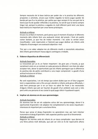 Sempre necessito de la base teòrica per poder dur a la practica les diferents
   propostes o activitats, encara que moltes vegades la teoria pugui quedar de
   banda pel que fa a la pràctica, per petita que sigui sempre hi ha una part de la
   teoria que ha de quedar reflectida a la pràctica, no vol dir que la teoria sempre
   tingui raó, perquè la pràctica a vegades és molt diferent però tenir una bona
   base teòrica és important per crear bones pràctiques.

   Actituds a millorar
   Encara no arribat el moment, però penso que el moment d’avaluar el diferents
   moments dels infants fent una avaluació inicial, del procés i final em podrà
   costar bastant, ja que has de trobar moments i les aules la veritat estan
   massificades i això repercuteix a l’atenció que pugui dedicar als infants amb
   l’objectiu d’aconseguir una avaluació objectiva i real.

   Tinc por a no saber adaptar-me als diferents nivells o necessitats educatives
   dels infants generalitzant massa alguns continguts o treballs.

3. Elaborar dispositius de diferenciació

   Actituds favorables
   La inclusivitat per jo és un factor important i de gran pes a l’escola, ja que
   socialment vivim en un context on cada persona és diferent i ens hem de saber
   acceptar tots, donar la oportunitats que els infants aprenguin que la diferencia
   és positiva des de petits contribuirà a una major comprensió i a gaudir d’una
   actitud inclusiva en el futur.
   Actituds a millorar

   No serè especialista, i en els temps que estem dubto que en el futur puguem
   tenir a especialistes com a fins ara per atendre a infants amb greus dificultats, i
   això hem preocupa per si en un futur no sabré fer front a les necessitats
   d’alguns infants que pot ser haurien de gaudir d’un ambient aula com a tots
   però amb una persona al seu costat la qual pugui oferir-li qualsevol suport.

4. Implicar als alumnes en els seus aprenentatges

   Actituds favorables
   Els alumnes han de ser els subjectes actius del seu aprenentatge, donar-li la
   oportunitat d’aprendre i de adaptar-me completament a les seves inquietuds i
   interessos és important per a una bona feina.

   Penso que sense el desig d’aprendre no aprendrem mai, per tant intentar
   transmetre el desig d’aprendre i dels aspectes positius que té es fonamental.
   Actituds a millorar
   Negociar les normes amb els infants és un tasca complicada i que darrere té
   una feina prèvia molt delicada, que pot ser sinó es fa bé repercutirà alhora


                                                                                    7
 