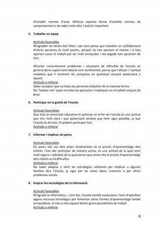 d’establir normes d’aula. Millorar aquesta forma d’establir normes de
   comportament o de saber estar dins l’aula és important.

5. Treballar en equip

   Actituds favorables
   M’agraden les feines ben fetes i per tant penso que treballar en col3laboració
   d’altres persones és molt positiu, perquè no tots pensem el mateix i si tots
   aporten coses el treball pot ser molt enriquidor i ala vegada tots aprenem de
   tots.

   Afrontar conjuntament problemes i situacions de dificultat de l’escola en
   general dona suport tant laboral com sentimental, penso que l’afecte i l’actitud
   empàtica que li mostrem als companys en qualsevol situació potenciarà a
   aquest.
   Actituds a millorar
   Saber acceptar que no totes les persones treballen de la mateixa forma.
   No “exaltar-me” quan no totes les persones s’impliquen en el treball conjunt de
   grup.

6. Participar en la gestió de l’escola

   Actituds favorables
   Que tota la comunitat educativa hi participi en el fer de l’escola és una actitud
   que tinc molt clara i que potenciaré sempre que hem sigui possible, ja que
   l’escola és de tots i hi podem participar tots.
   Actituds a millorar

7. Informar i implicar als pares

   Actituds favorables
   Els pares són uns dels pilars fonamentals en el procés d’aprenentatge dels
   infants i han der participar de manera activa, és una actitud de la qual estic
   molt segura i sobretot de la qual penso que sense ella el procés d’aprenentatge
   dels infants es fa dificultós.
   Actituds a millorar
   No saber adaptar o tenir les estratègies suficients per implicar a algunes
   famílies dins l’escola, ja sigui per les seves idees, creences o per altres
   problemes socials.

8. Emprar les tecnologies de la informació

   Actituds favorables
   M’agrada la informàtica, i com tot, l’escola també evoluciona i hem d’aprofitar
   alguns recursos tecnològics per fomentar altres formes d’aprenentatge també
   enriquidores. A més a més aquest donen grans possibilitats de treball.
   Actituds a millorar

                                                                                  8
 