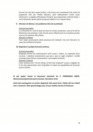 Formar-me més dins aquest àmbit, a dia d’avui tinc coneixement de molts de
       programes útils per l’àmbit educatiu, però habitualment surten coses
       interessant i a vegades dificultosos d’emprar que requereixen molt de temps, i
       no he de perdre aquets petits temps per dedicar-hi a n’aquest tema.

   9. Afrontar els dilemes i els problemes ètics de la professió

       Actituds favorables
       La inclusivitat és i serà la base de totes les meves actuacions, com ja he dit les
       diferències són positives i això s’ha de veure reflectit tant en la pràctica escolar
       com en les relacions dels infants.
       Actituds a millorar
       Tenir major coneixement sobre processos de mediació i de com intervenir en
       casos de conflictes d’inclusió.

   10. Organitzar la pròpia formació continua

       Actituds favorables
       M’agrada formar-me contínuament amb cursos o tallers, és important tenir
       recursos i sobretot coneixements que poc a poc es vagin ampliant i també
       recompensant d’altres coneixements i així ampliar fronteres.
       Actituds a millorar
       Evitar actituds com “no tinc temps, el faré més endavant” ja que a vegades no
       hi ha més oportunitats, hem d’aprofitar el màxim les possibilitats de formació
       que ens donen.



Et pot ajudar revisar el document electrònic de P. PERRENOUD (2007).
Dieznuevascompetencias para ensenyar. Barcelona: Graó

Amb això aconseguiràs un primer diagnòstic dels punts forts i febles del teu treball
com a mestra/e i dels aprenentatges que cal que realitzis durant el Pràcticum.




                                                                                         9
 