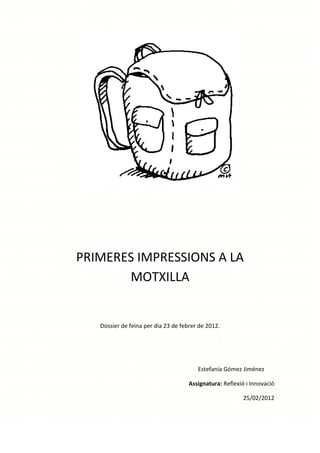PRIMERES IMPRESSIONS A LA
       MOTXILLA


   Dossier de feina per dia 23 de febrer de 2012.




                                        Estefanía Gómez Jiménez

                                     Assignatura: Reflexió i Innovació

                                                         25/02/2012
 