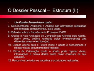 O Dossier Pessoal –  Estrutura (II) Um Dossier Pessoal deve conter 7. Documentação, Avaliação e Análise das actividades realizadas em formação complementar, caso exista. 8. Reflexão sobre a frequência do Processo RVCC. 9. Análise e Auto-Avaliação de Competências Aferidas pelo Adulto, assim como, análise realizada pelos formadores(as) das diferentes áreas e técnicos(as). 10. Espaço aberto para o Futuro (onde o adulto é aconselhado a colocar novas documentações/registos). 11. Ficha de Orientação (onde o adulto pode registar dicas, informações e outros dados sobre como continuar os seu estudos). 12. Rascunhos de todos os trabalhos e actividades realizadas. 