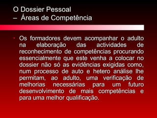O Dossier Pessoal  –  Áreas de Competência Os formadores devem acompanhar o adulto na elaboração das actividades de reconhecimento de competências procurando essencialmente que este venha a colocar no dossier não só as evidências exigidas como, num processo de auto e hetero análise lhe permitam, ao adulto, uma verificação de melhorias necessárias para um futuro desenvolvimento de mais competências e para uma melhor qualificação. 