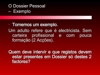O Dossier Pessoal  –  Exemplo Tomemos um exemplo.  Um adulto refere que é electricista. Sem carteira profissional e com pouca formação (2 Acções).  Quem deve intervir e que registos devem estar presentes em Dossier só destes 2 factores? 