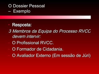 O Dossier Pessoal  –  Exemplo Resposta: 3 Membros da Equipa do Processo RVCC devem intervir: O Profissional RVCC. O Formador de Cidadania. O Avaliador Externo (Em sessão de Júri) 