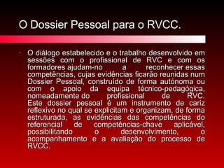 O Dossier Pessoal para o RVCC. O diálogo estabelecido e o trabalho desenvolvido em sessões com o profissional de RVC e com os formadores ajudam-no a reconhecer essas competências, cujas evidências ficarão reunidas num Dossier Pessoal, construído de forma autónoma ou com o apoio da equipa técnico-pedagógica, nomeadamente do profissional de RVC. Este dossier pessoal é um instrumento de cariz reflexivo no qual se explicitam e organizam, de forma estruturada, as evidências das competências do referencial de competências-chave aplicável, possibilitando o desenvolvimento, o acompanhamento e a avaliação do processo de RVCC. 