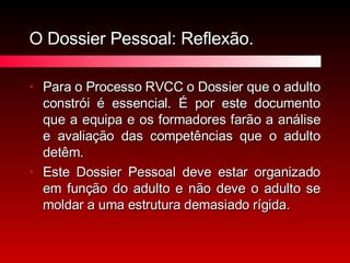 O Dossier Pessoal: Reflexão. Para o Processo RVCC o Dossier que o adulto constrói é essencial. É por este documento que a equipa e os formadores farão a análise e avaliação das competências que o adulto detêm.  Este Dossier Pessoal deve estar organizado em função do adulto e não deve o adulto se moldar a uma estrutura demasiado rígida. 