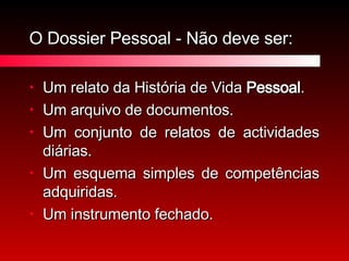 O Dossier Pessoal - Não deve ser: Um relato da História de Vida  Pessoal . Um arquivo de documentos. Um conjunto de relatos de actividades diárias. Um esquema simples de competências adquiridas. Um instrumento fechado. 