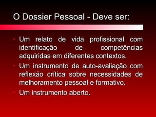 O Dossier Pessoal - Deve ser: Um relato de vida profissional com identificação de competências adquiridas em diferentes contextos. Um instrumento de auto-avaliação com reflexão crítica sobre necessidades de melhoramento pessoal e formativo. Um instrumento aberto. 